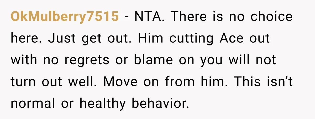 OkMulberry7515 − NTA. There is no choice here. Just get out. Him cutting Ace out with no regrets or blame on you will not turn out well. Move on from...