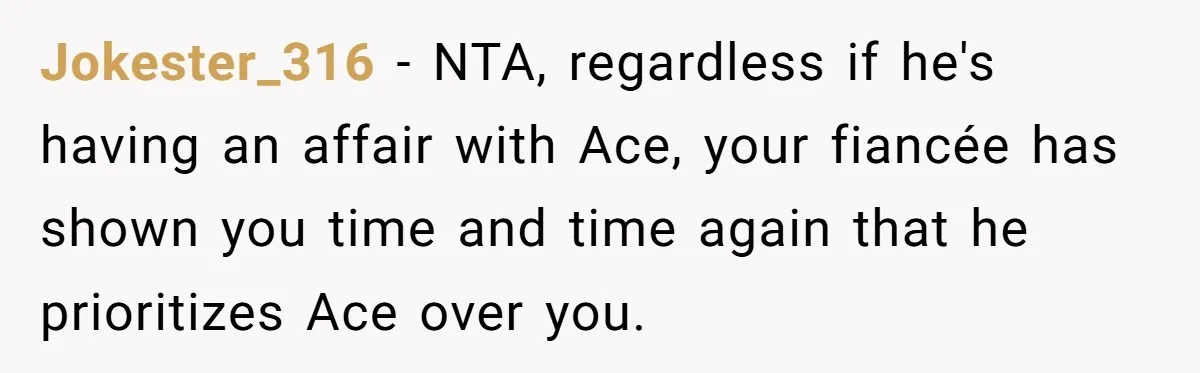 Jokester_316 − NTA, regardless if he's having an affair with Ace, your fiancée has shown you time and time again that he prioritizes Ace over you.