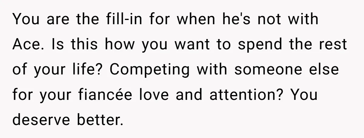 You are the fill-in for when he's not with Ace. Is this how you want to spend the rest of your life? Competing with someone else for your fiancée love...