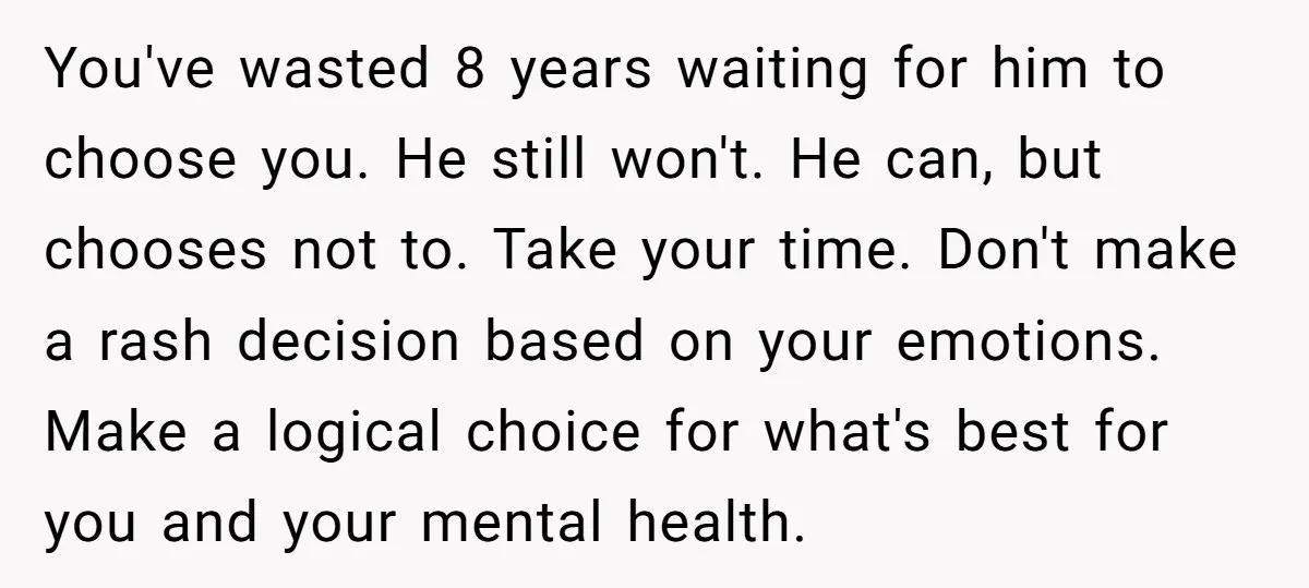 You've wasted 8 years waiting for him to choose you. He still won't. He can, but chooses not to. Take your time. Don't make a rash decision based on your...