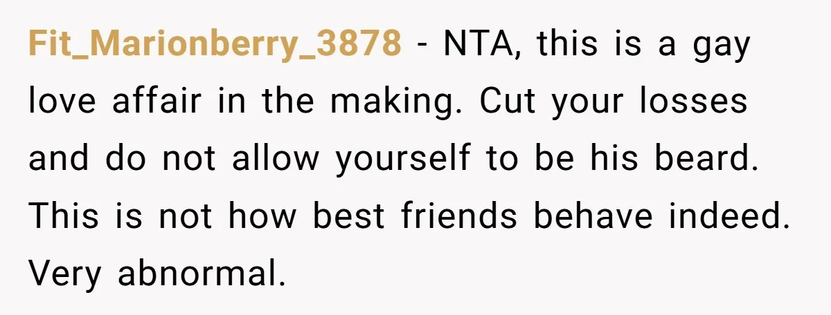 Fit_Marionberry_3878 − NTA, this is a gay love affair in the making. Cut your losses and do not allow yourself to be his beard. This is not how best friends...