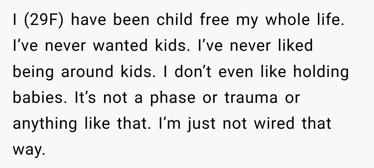 I (29F) have been child free my whole life. I’ve never wanted kids. I’ve never liked being around kids. I don’t even like holding babies. It’s not a phase or...