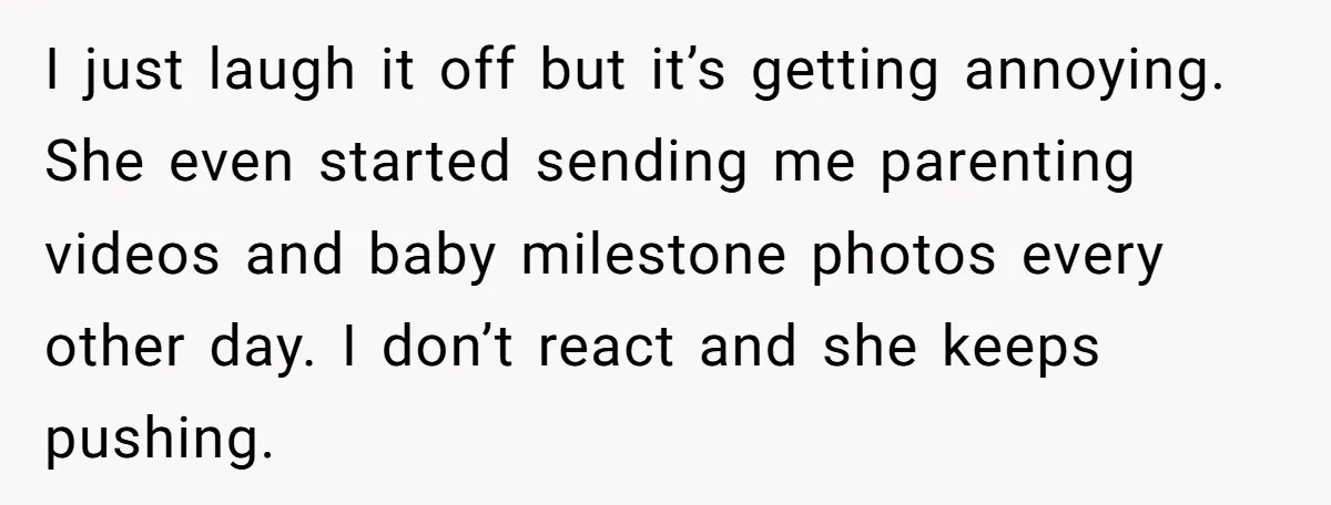 I just laugh it off but it’s getting annoying. She even started sending me parenting videos and baby milestone photos every other day. I don’t react and she keeps pushing.
