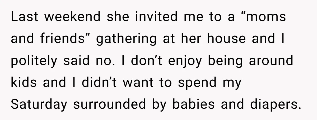 Last weekend she invited me to a “moms and friends” gathering at her house and I politely said no. I don’t enjoy being around kids and I didn’t want to...