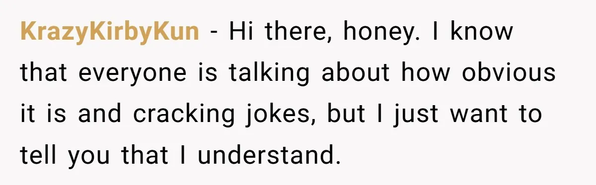 KrazyKirbyKun − Hi there, honey. I know that everyone is talking about how obvious it is and cracking jokes, but I just want to tell you that I understand.