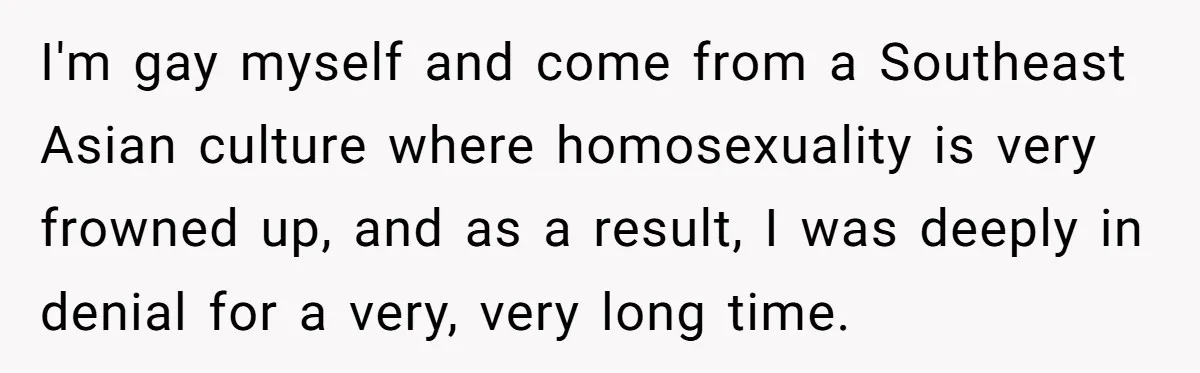 I'm gay myself and come from a Southeast Asian culture where homosexuality is very frowned up, and as a result, I was deeply in denial for a very, very long...