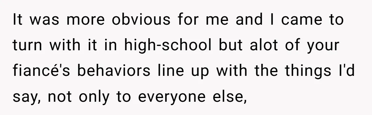 It was more obvious for me and I came to turn with it in high-school but alot of your fiancé's behaviors line up with the things I'd say, not only...
