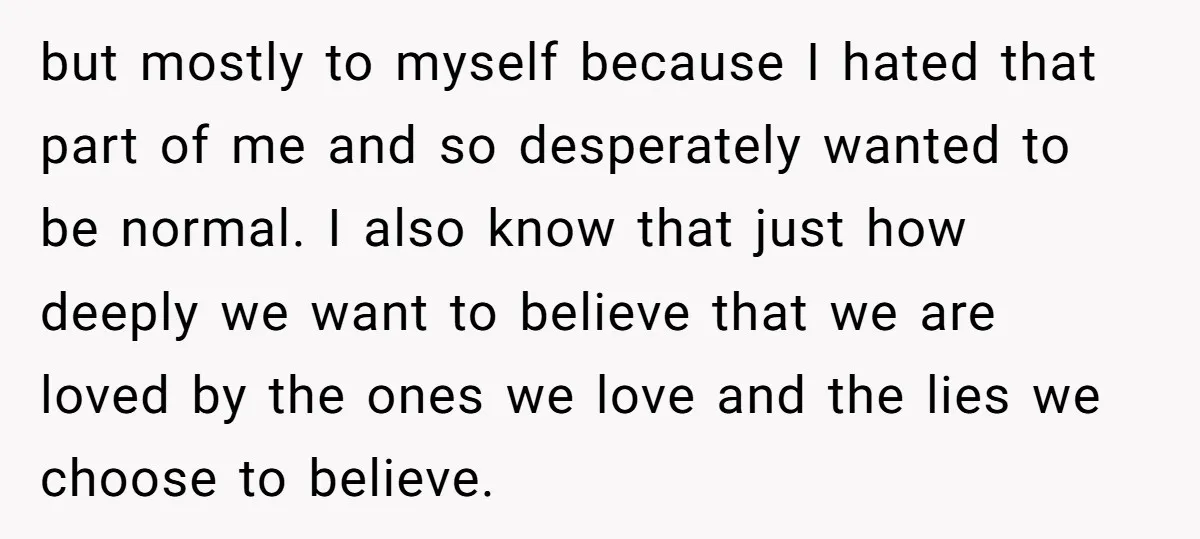 but mostly to myself because I hated that part of me and so desperately wanted to be normal. I also know that just how deeply we want to believe that...