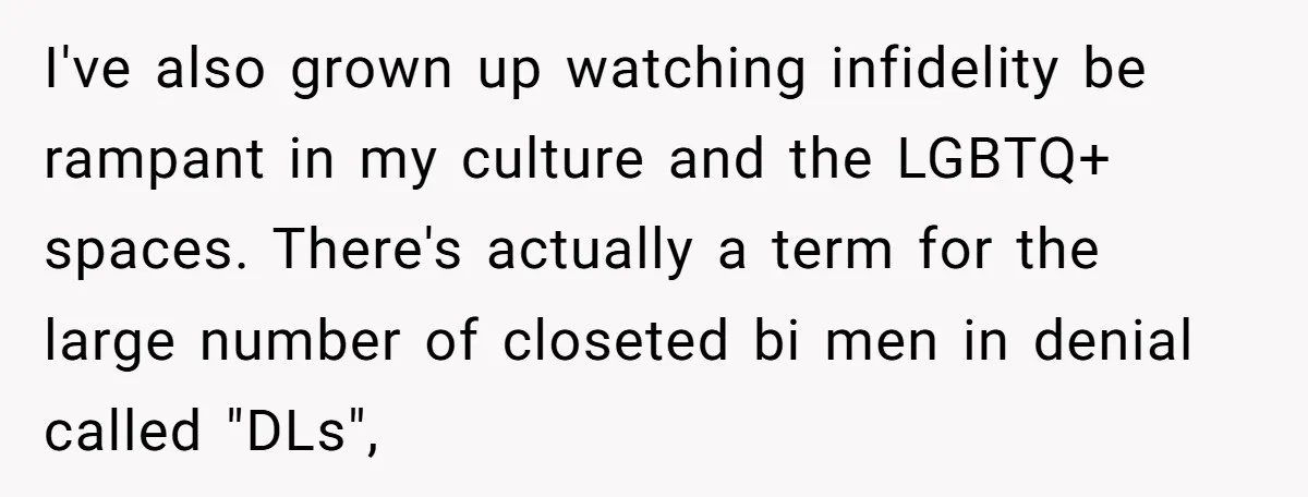 I've also grown up watching infidelity be rampant in my culture and the LGBTQ+ spaces. There's actually a term for the large number of closeted bi men in denial called...