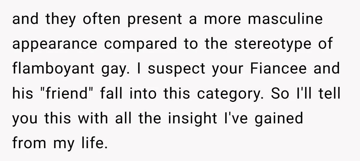 and they often present a more masculine appearance compared to the stereotype of flamboyant gay. I suspect your Fiancee and his "friend" fall into this category. So I'll tell you...