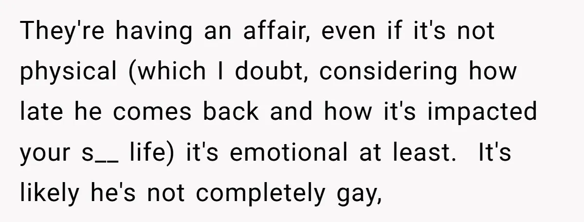 They're having an affair, even if it's not physical (which I doubt, considering how late he comes back and how it's impacted your s__ life) it's emotional at least. It's...