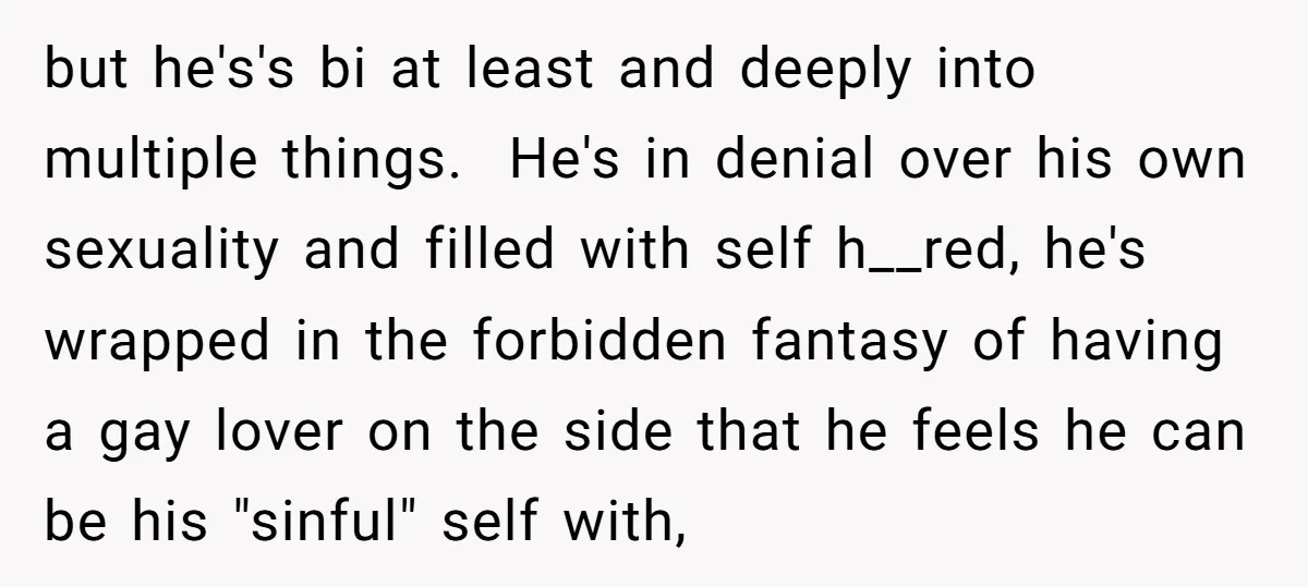 but he's's bi at least and deeply into multiple things. He's in denial over his own sexuality and filled with self h__red, he's wrapped in the forbidden fantasy of having...
