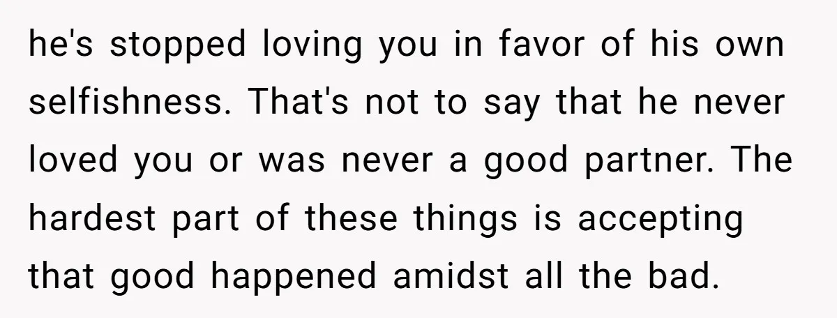 he's stopped loving you in favor of his own selfishness. That's not to say that he never loved you or was never a good partner. The hardest part of these...