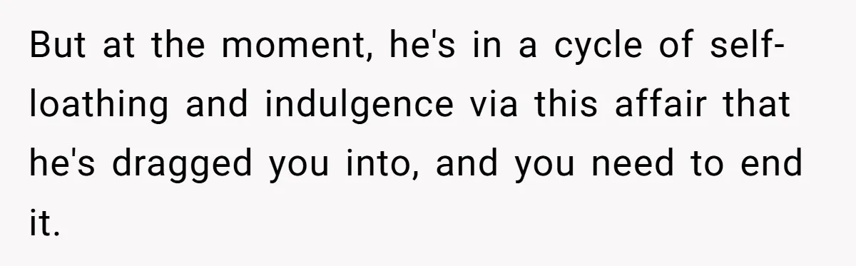 But at the moment, he's in a cycle of self-loathing and indulgence via this affair that he's dragged you into, and you need to end it.
