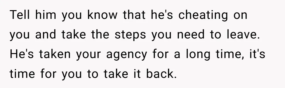 Tell him you know that he's cheating on you and take the steps you need to leave. He's taken your agency for a long time, it's time for you to...