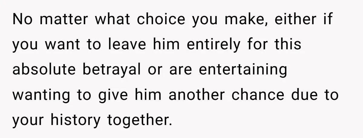 No matter what choice you make, either if you want to leave him entirely for this absolute betrayal or are entertaining wanting to give him another chance due to your...