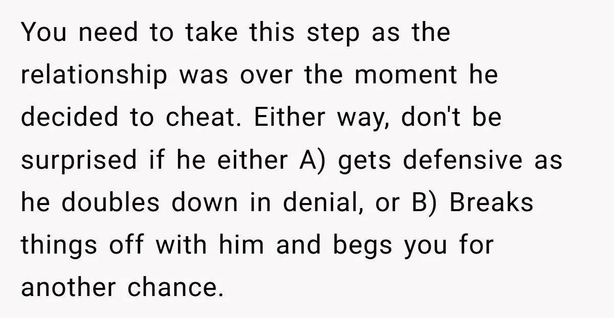 You need to take this step as the relationship was over the moment he decided to cheat. Either way, don't be surprised if he either A) gets defensive as he...