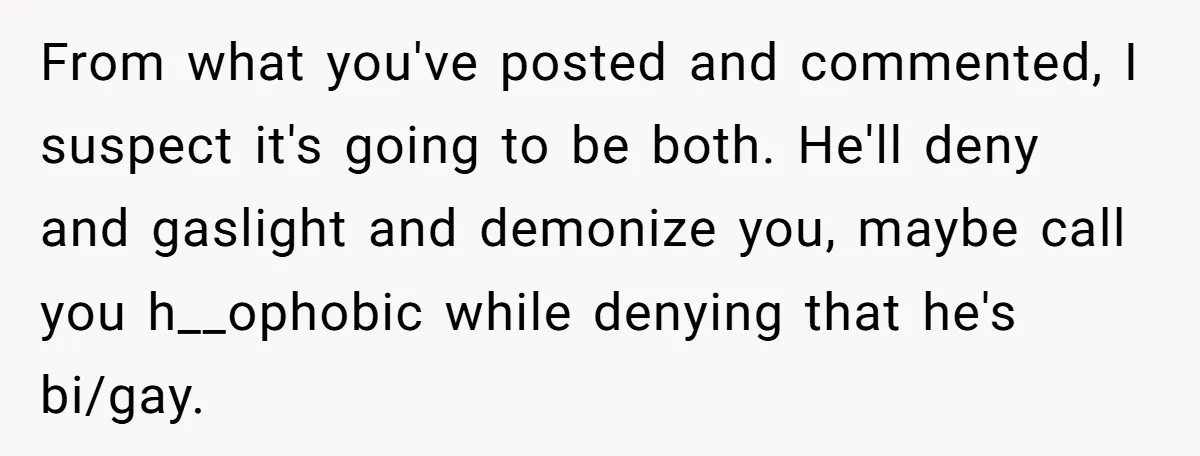 From what you've posted and commented, I suspect it's going to be both. He'll deny and gaslight and demonize you, maybe call you h__ophobic while denying that he's bi/gay.