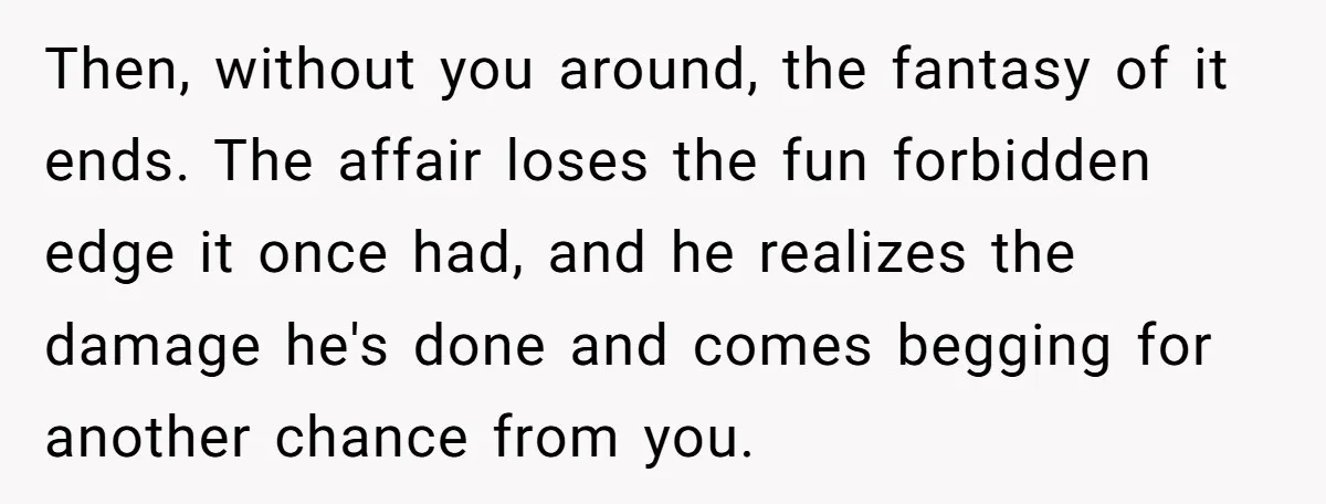 Then, without you around, the fantasy of it ends. The affair loses the fun forbidden edge it once had, and he realizes the damage he's done and comes begging for...