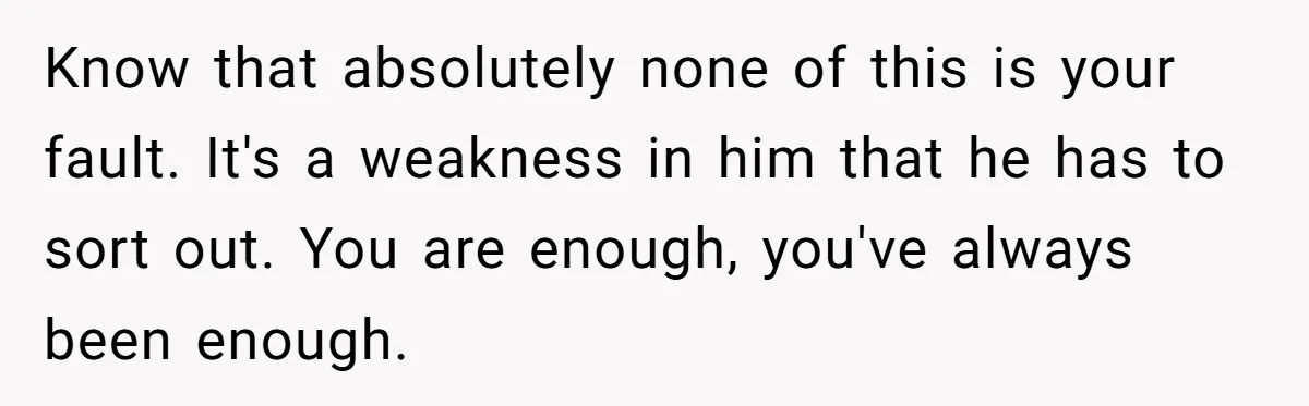 Know that absolutely none of this is your fault. It's a weakness in him that he has to sort out. You are enough, you've always been enough.