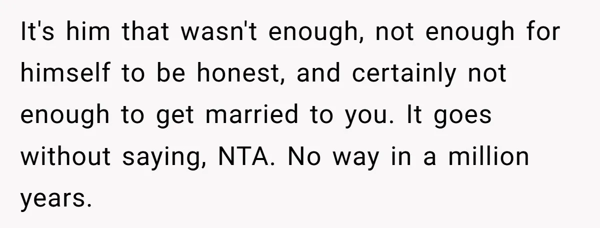 It's him that wasn't enough, not enough for himself to be honest, and certainly not enough to get married to you. It goes without saying, NTA. No way in a...