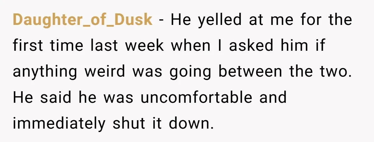 Daughter_of_Dusk − He yelled at me for the first time last week when I asked him if anything weird was going between the two. He said he was uncomfortable and...