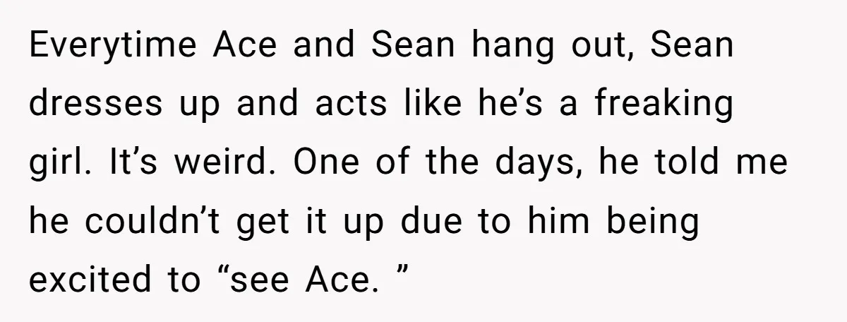 Everytime Ace and Sean hang out, Sean dresses up and acts like he’s a freaking girl. It’s weird. One of the days, he told me he couldn’t get it up...