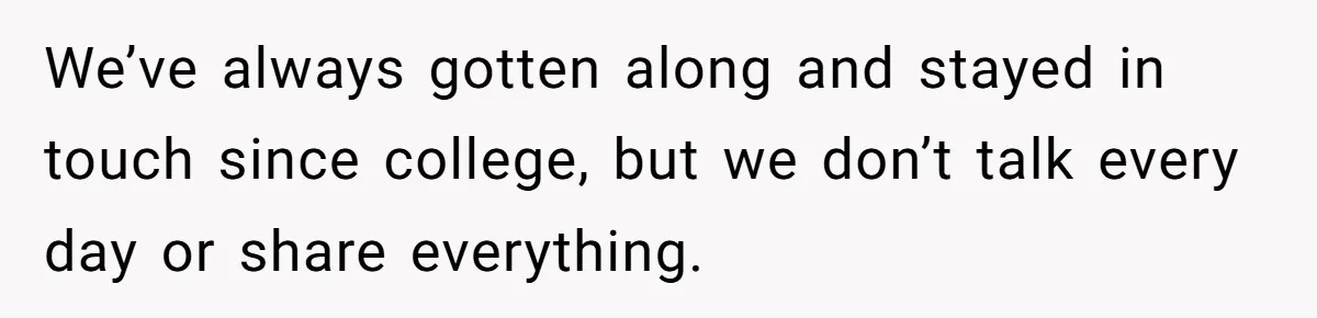 We’ve always gotten along and stayed in touch since college, but we don’t talk every day or share everything.