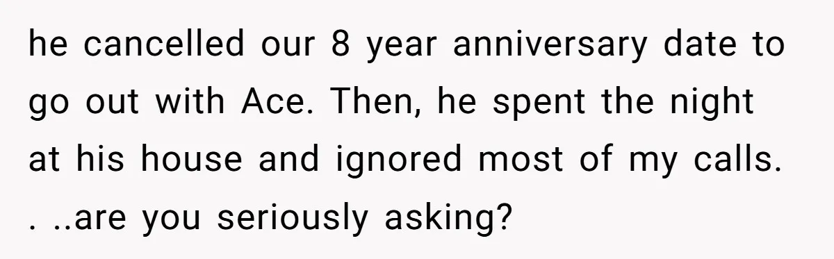 he cancelled our 8 year anniversary date to go out with Ace. Then, he spent the night at his house and ignored most of my calls. . ..are you seriously...