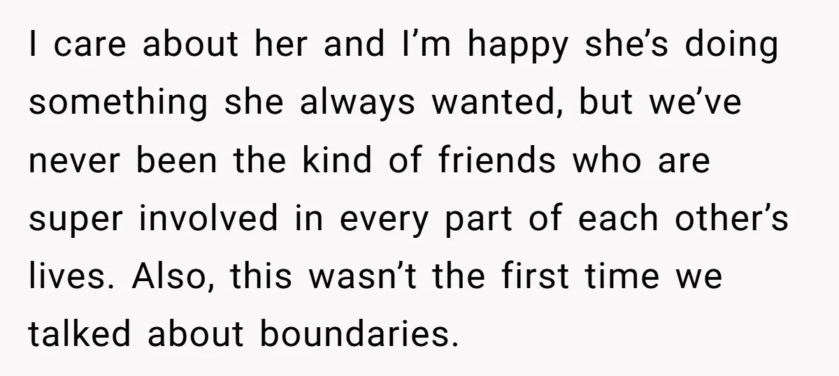 I care about her and I’m happy she’s doing something she always wanted, but we’ve never been the kind of friends who are super involved in every part of each...
