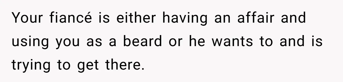 Your fiancé is either having an affair and using you as a beard or he wants to and is trying to get there.