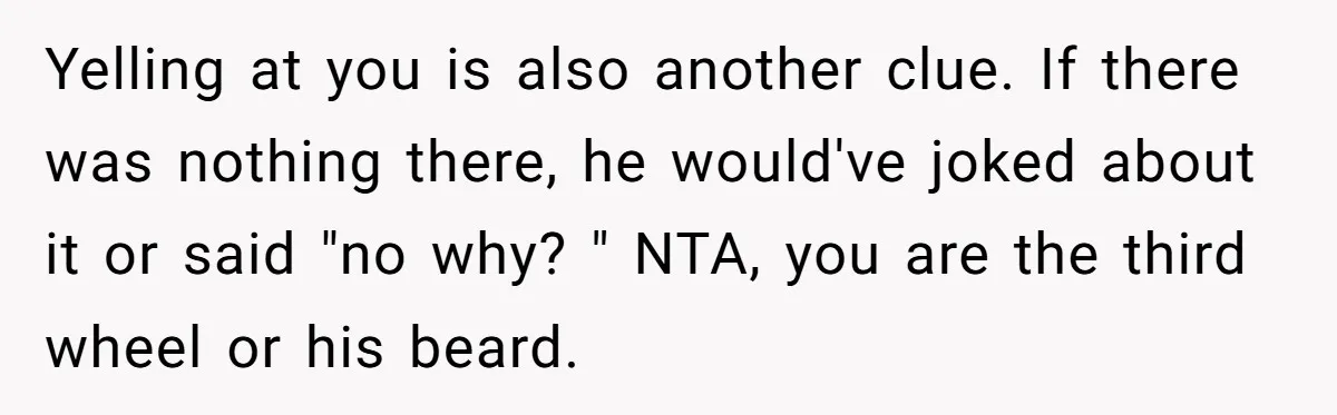 Yelling at you is also another clue. If there was nothing there, he would've joked about it or said "no why? " NTA, you are the third wheel or his...