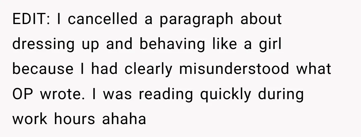 EDIT: I cancelled a paragraph about dressing up and behaving like a girl because I had clearly misunderstood what OP wrote. I was reading quickly during work hours ahaha