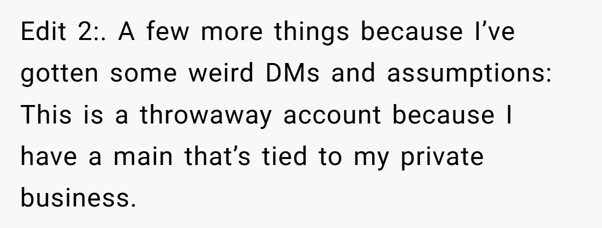 Edit 2:. A few more things because I’ve gotten some weird DMs and assumptions: This is a throwaway account because I have a main that’s tied to my private business.