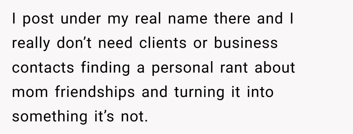 I post under my real name there and I really don’t need clients or business contacts finding a personal rant about mom friendships and turning it into something it’s not.