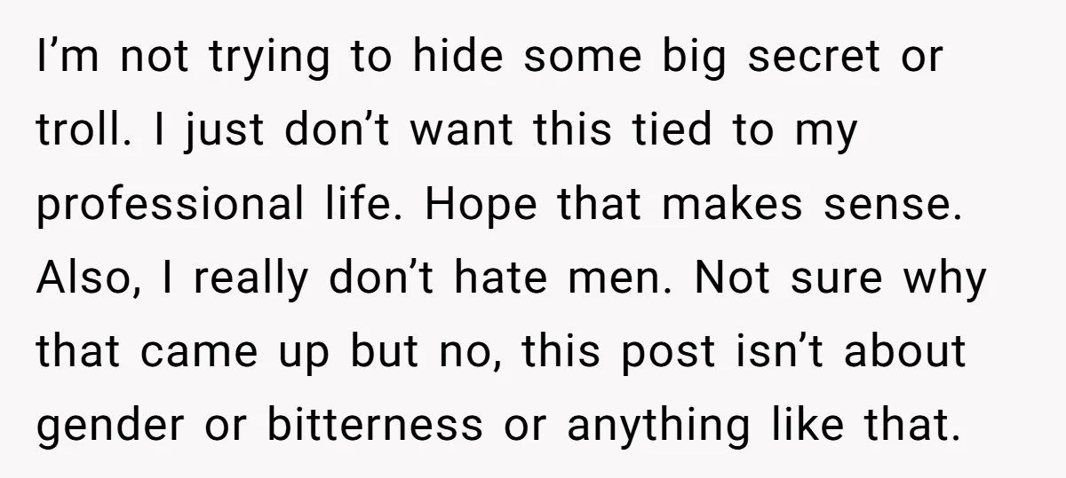 I’m not trying to hide some big secret or troll. I just don’t want this tied to my professional life. Hope that makes sense. Also, I really don’t hate men....