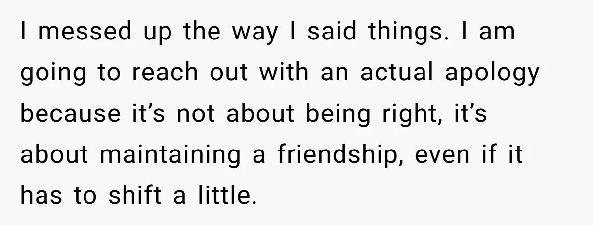 I messed up the way I said things. I am going to reach out with an actual apology because it’s not about being right, it’s about maintaining a friendship, even...