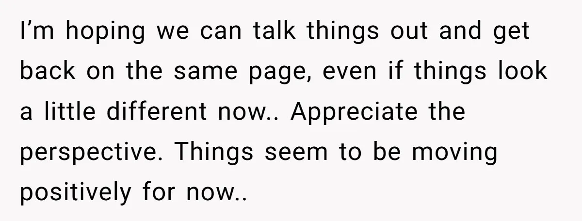 I’m hoping we can talk things out and get back on the same page, even if things look a little different now.. Appreciate the perspective. Things seem to be moving...