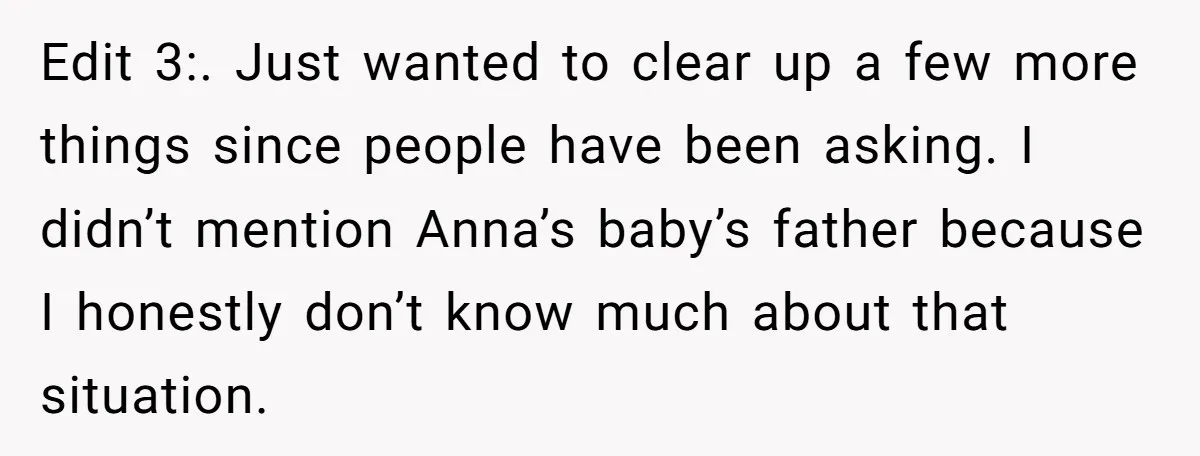 Edit 3:. Just wanted to clear up a few more things since people have been asking. I didn’t mention Anna’s baby’s father because I honestly don’t know much about that...
