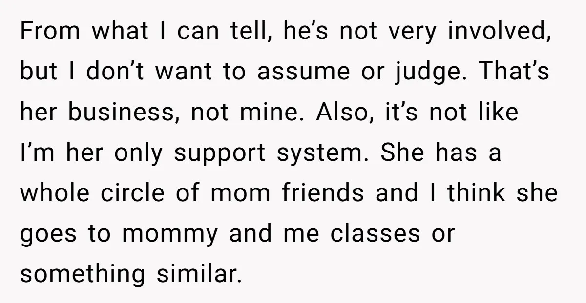 From what I can tell, he’s not very involved, but I don’t want to assume or judge. That’s her business, not mine. Also, it’s not like I’m her only support...