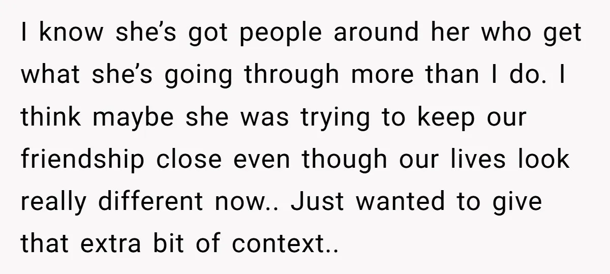 I know she’s got people around her who get what she’s going through more than I do. I think maybe she was trying to keep our friendship close even though...
