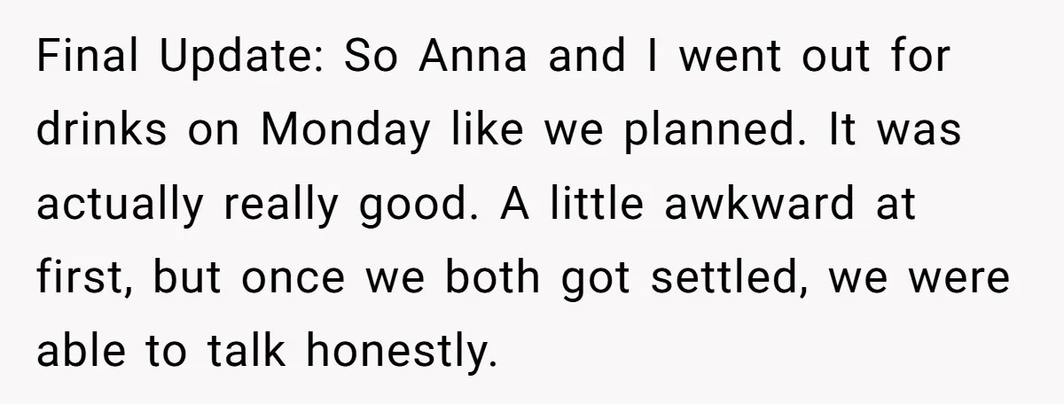 Final Update: So Anna and I went out for drinks on Monday like we planned. It was actually really good. A little awkward at first, but once we both got...