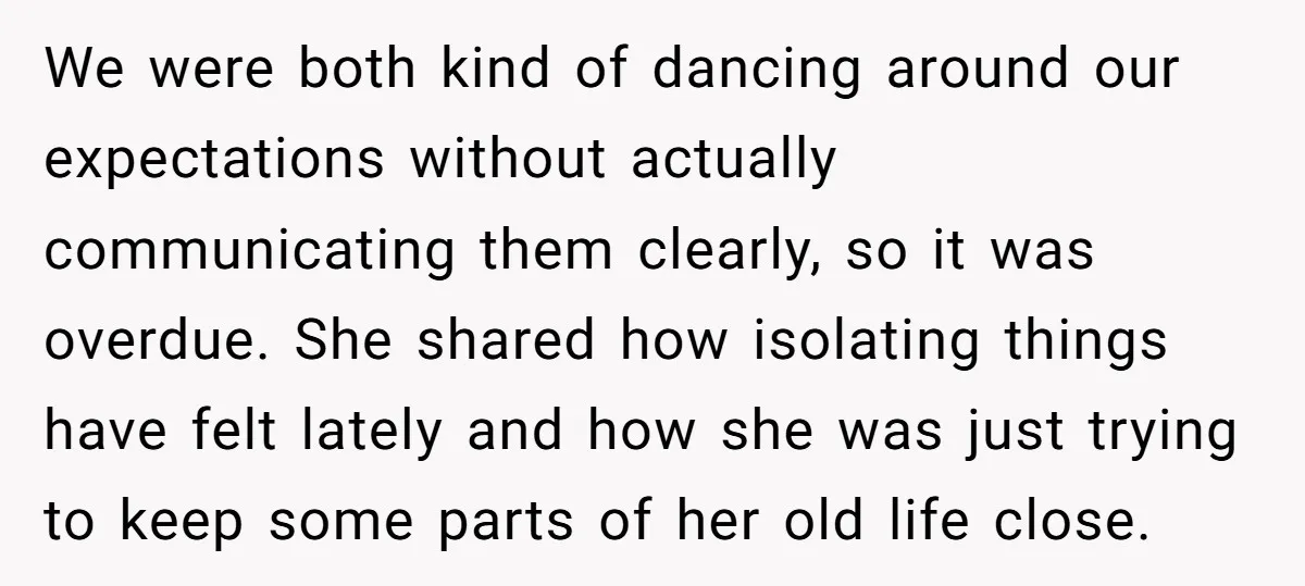 We were both kind of dancing around our expectations without actually communicating them clearly, so it was overdue. She shared how isolating things have felt lately and how she was...