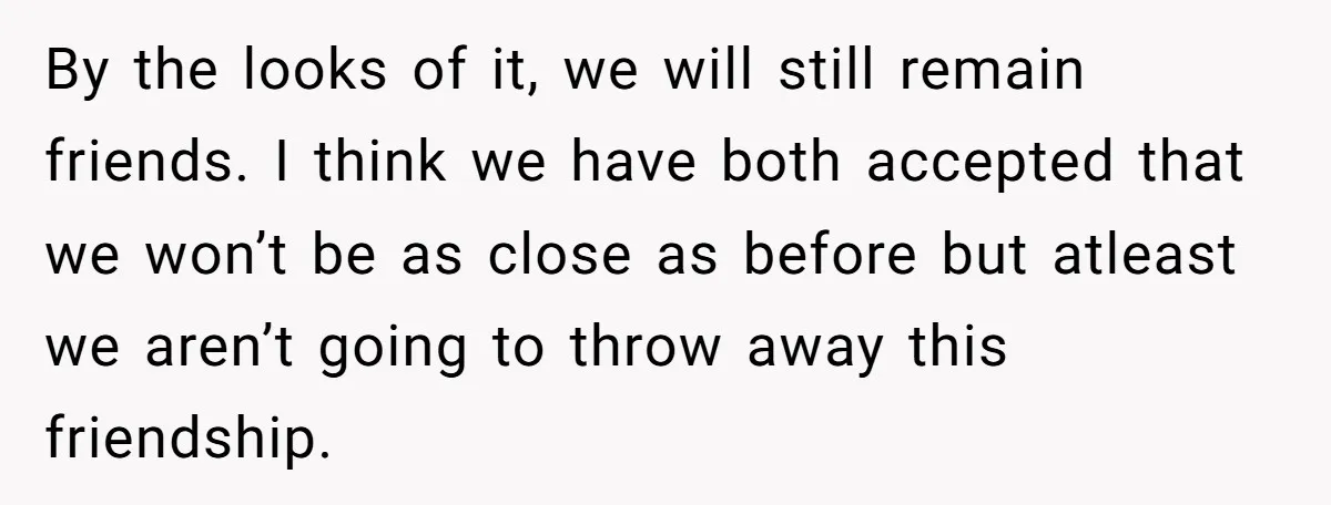 By the looks of it, we will still remain friends. I think we have both accepted that we won’t be as close as before but atleast we aren’t going to...