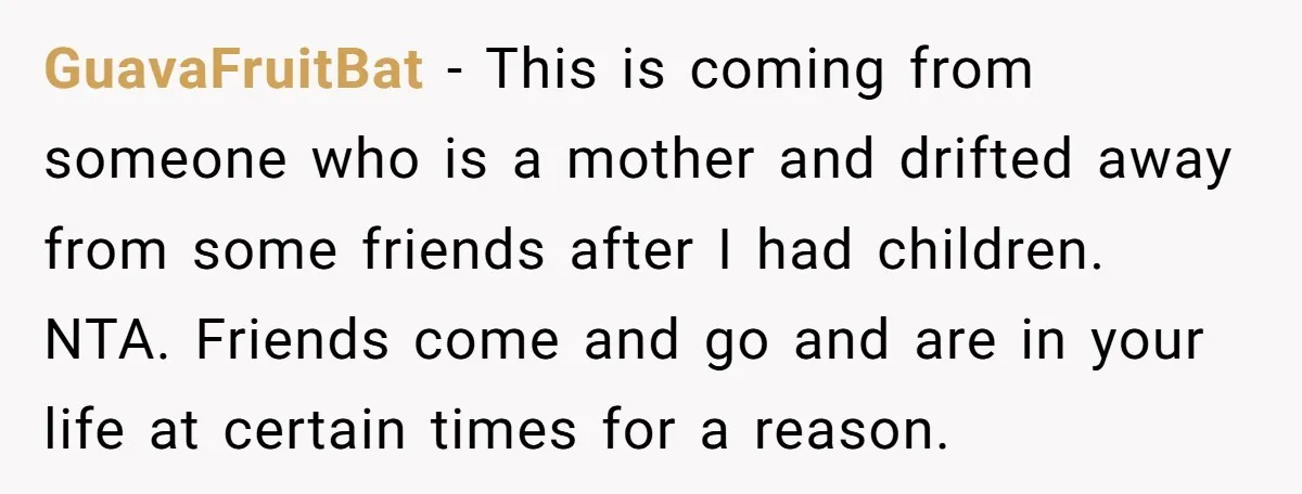 GuavaFruitBat − This is coming from someone who is a mother and drifted away from some friends after I had children. NTA. Friends come and go and are in your...