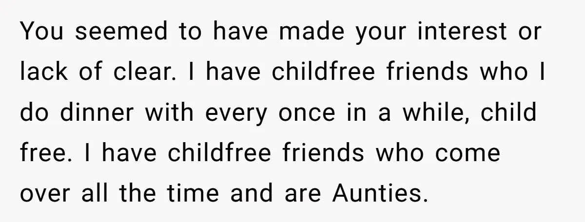 You seemed to have made your interest or lack of clear. I have childfree friends who I do dinner with every once in a while, child free. I have childfree...