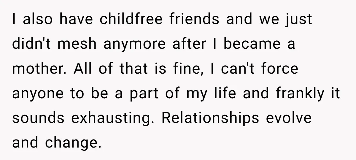 I also have childfree friends and we just didn't mesh anymore after I became a mother. All of that is fine, I can't force anyone to be a part of...