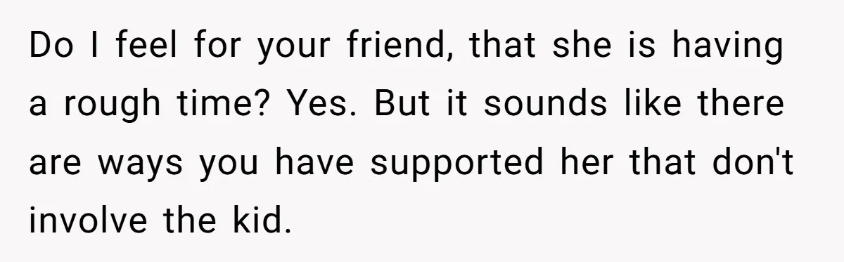 Do I feel for your friend, that she is having a rough time? Yes. But it sounds like there are ways you have supported her that don't involve the kid.