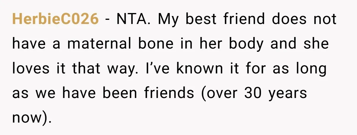 HerbieC026 − NTA. My best friend does not have a maternal bone in her body and she loves it that way. I’ve known it for as long as we have...
