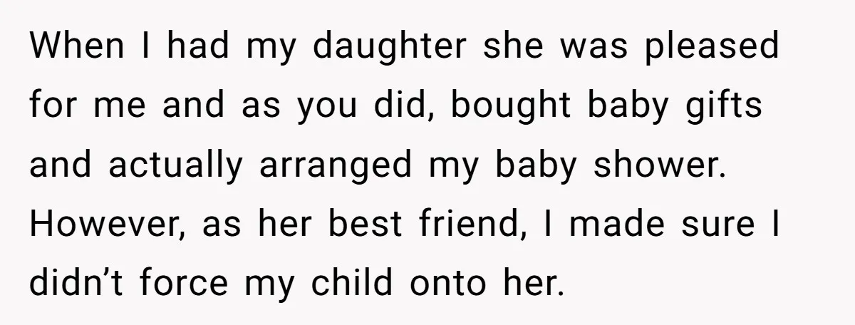 When I had my daughter she was pleased for me and as you did, bought baby gifts and actually arranged my baby shower. However, as her best friend, I made...